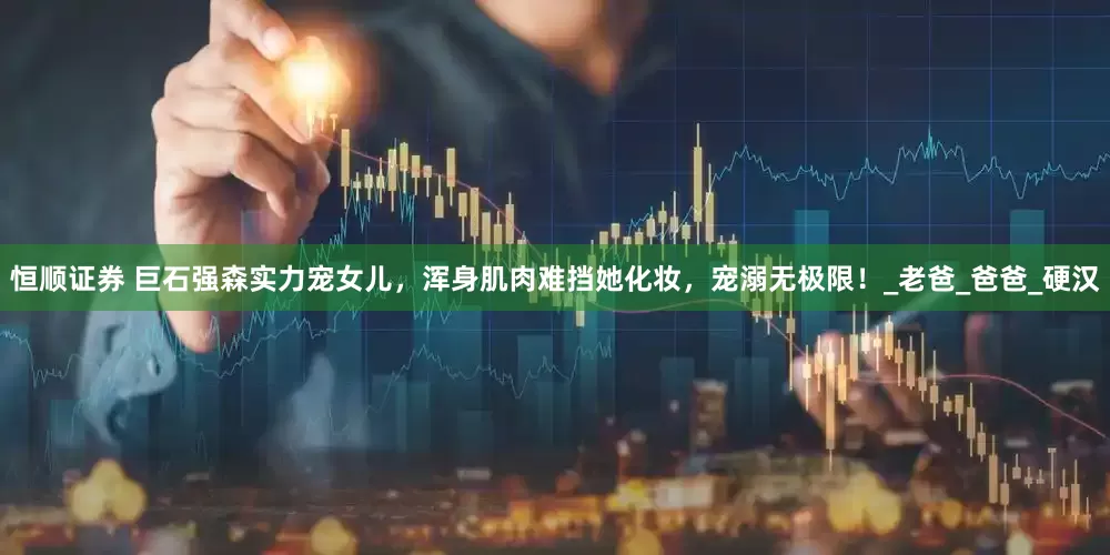恒顺证券 巨石强森实力宠女儿，浑身肌肉难挡她化妆，宠溺无极限！_老爸_爸爸_硬汉