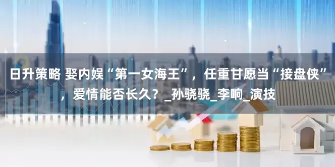 日升策略 娶内娱“第一女海王”，任重甘愿当“接盘侠”，爱情能否长久？_孙骁骁_李响_演技