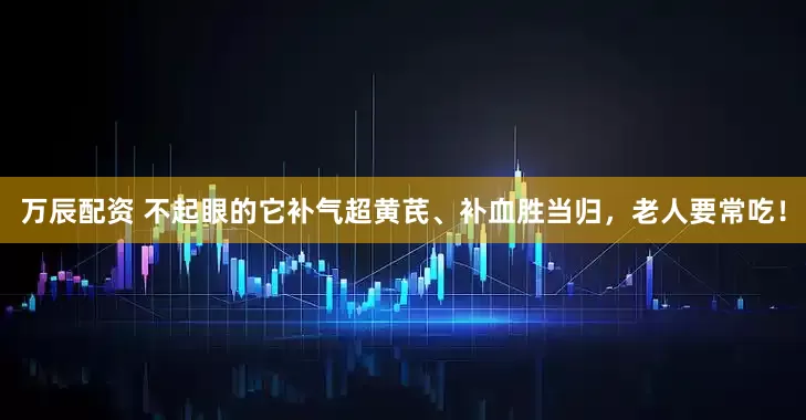 万辰配资 不起眼的它补气超黄芪、补血胜当归，老人要常吃！