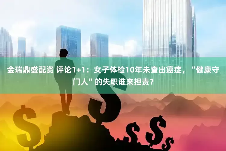 金瑞鼎盛配资 评论1+1：女子体检10年未查出癌症，“健康守门人”的失职谁来担责？