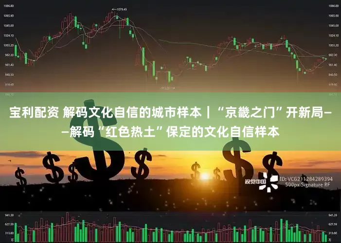 宝利配资 解码文化自信的城市样本｜“京畿之门”开新局——解码“红色热土”保定的文化自信样本