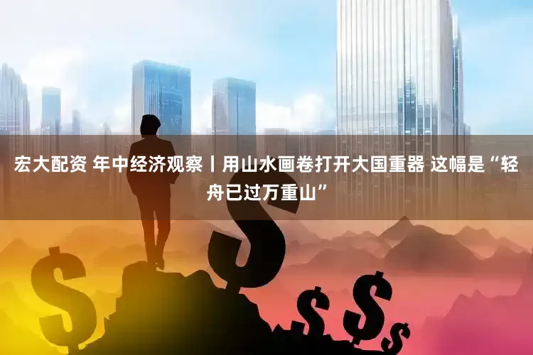 宏大配资 年中经济观察丨用山水画卷打开大国重器 这幅是“轻舟已过万重山”
