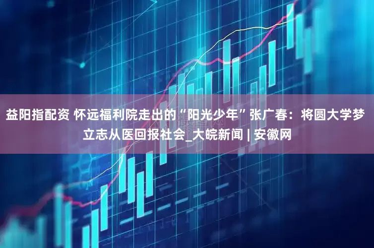 益阳指配资 怀远福利院走出的“阳光少年”张广春：将圆大学梦 立志从医回报社会_大皖新闻 | 安徽网
