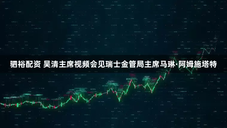 驷裕配资 吴清主席视频会见瑞士金管局主席马琳·阿姆施塔特