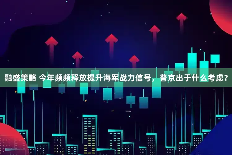 融盛策略 今年频频释放提升海军战力信号，普京出于什么考虑？