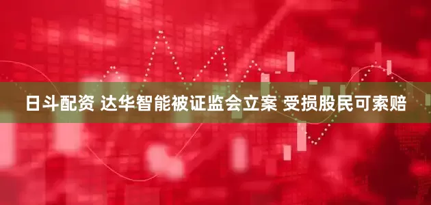 日斗配资 达华智能被证监会立案 受损股民可索赔