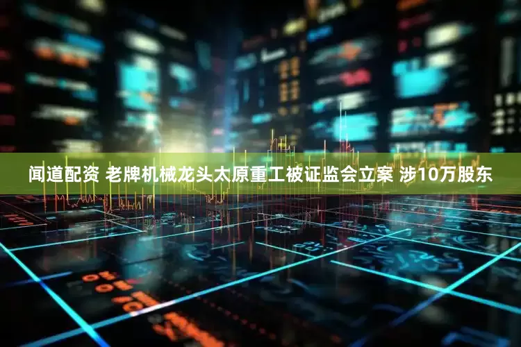 闻道配资 老牌机械龙头太原重工被证监会立案 涉10万股东