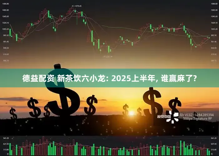 德益配资 新茶饮六小龙: 2025上半年, 谁赢麻了?