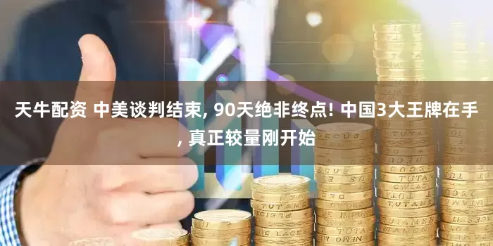 天牛配资 中美谈判结束, 90天绝非终点! 中国3大王牌在手, 真正较量刚开始
