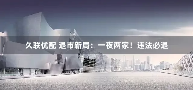 久联优配 退市新局：一夜两家！违法必退