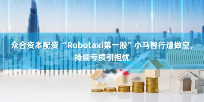 众合资本配资 “Robotaxi第一股”小马智行遭做空，持续亏损引担忧