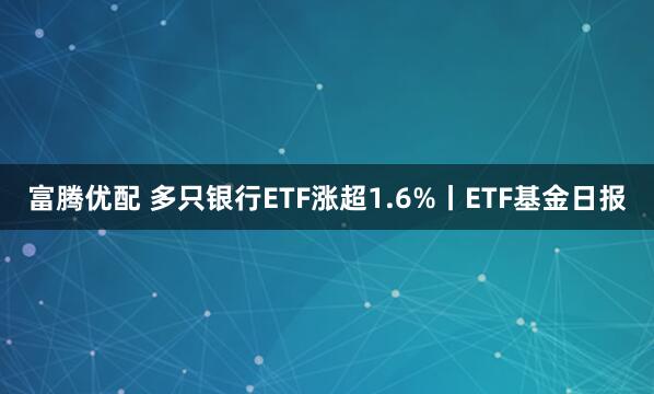 富腾优配 多只银行ETF涨超1.6%丨ETF基金日报