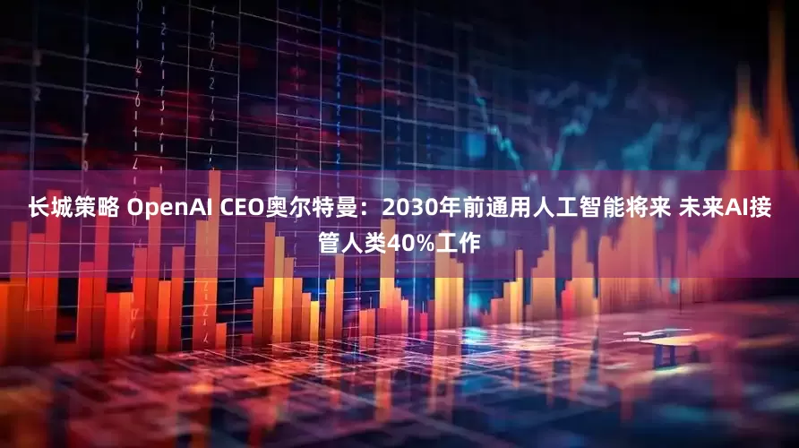 长城策略 OpenAI CEO奥尔特曼：2030年前通用人工智能将来 未来AI接管人类40%工作