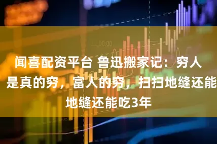 闻喜配资平台 鲁迅搬家记：穷人的穷，是真的穷，富人的穷，扫扫地缝还能吃3年