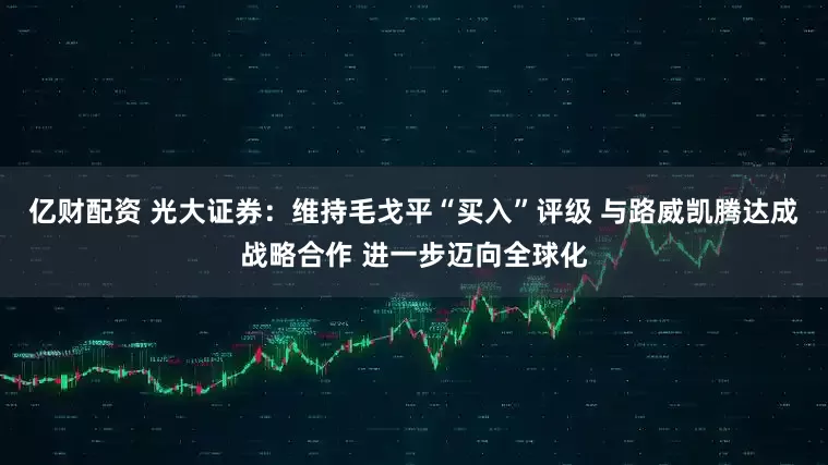 亿财配资 光大证券：维持毛戈平“买入”评级 与路威凯腾达成战略合作 进一步迈向全球化