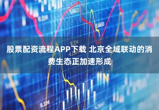 股票配资流程APP下载 北京全域联动的消费生态正加速形成