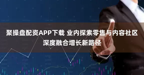 聚操盘配资APP下载 业内探索零售与内容社区深度融合增长新路径