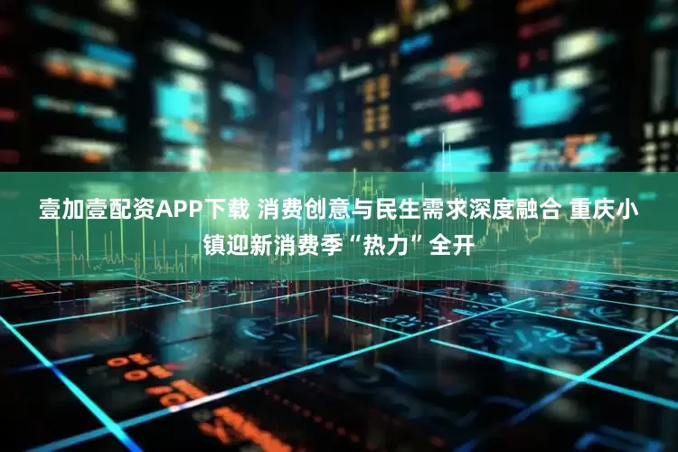 壹加壹配资APP下载 消费创意与民生需求深度融合 重庆小镇迎新消费季“热力”全开