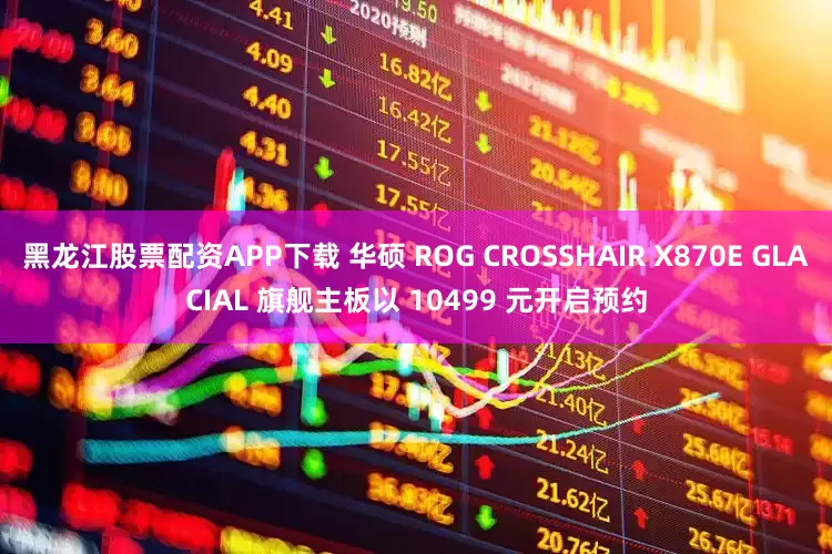 黑龙江股票配资APP下载 华硕 ROG CROSSHAIR X870E GLACIAL 旗舰主板以 10499 元开启预约