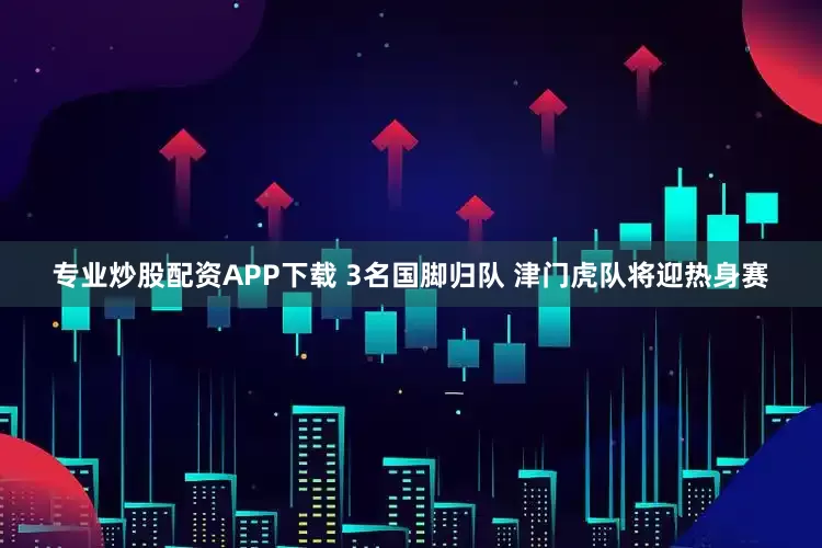 专业炒股配资APP下载 3名国脚归队 津门虎队将迎热身赛