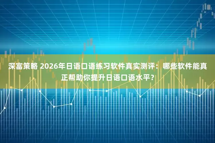 深富策略 2026年日语口语练习软件真实测评：哪些软件能真正帮助你提升日语口语水平？